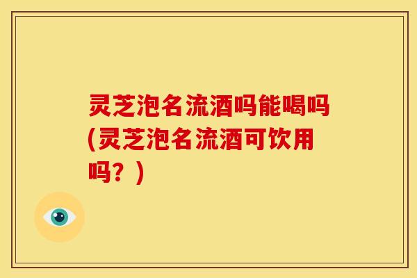 灵芝泡名流酒吗能喝吗(灵芝泡名流酒可饮用吗?)