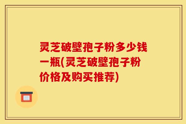 灵芝破壁孢子粉多少钱一瓶(灵芝破壁孢子粉价格及购买推荐)