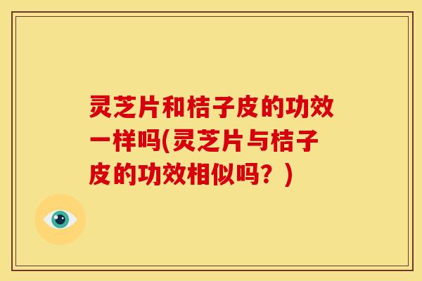 灵芝片和桔子皮的功效一样吗(灵芝片与桔子皮的功效相似吗?)