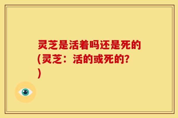 灵芝是活着吗还是死的(灵芝:活的或死的?)