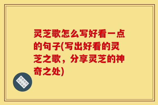 灵芝歌怎么写好看一点的句子(写出好看的灵芝之歌,分享灵芝的神奇之处)