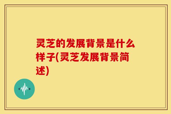 灵芝的发展背景是什么样子(灵芝发展背景简述)