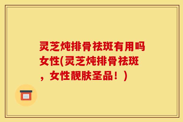 灵芝炖排骨祛斑有用吗女性(灵芝炖排骨祛斑,女性靓肤圣品!)