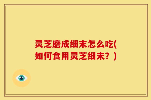 灵芝磨成细末怎么吃(如何食用灵芝细末?)