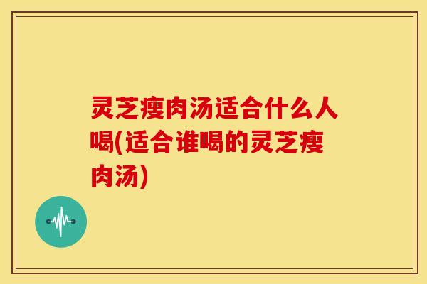 灵芝瘦肉汤适合什么人喝(适合谁喝的灵芝瘦肉汤)