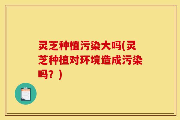 灵芝种植污染大吗(灵芝种植对环境造成污染吗?)