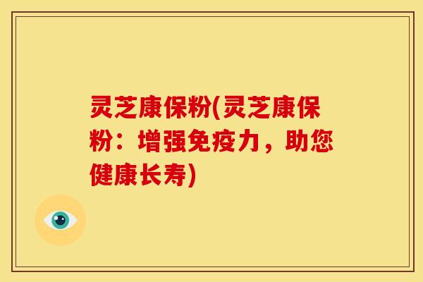 灵芝康保粉(灵芝康保粉:增强免疫力,助您健康长寿)