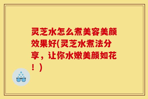 灵芝水怎么煮美容美颜效果好(灵芝水煮法分享，让你水嫩美颜如花！)