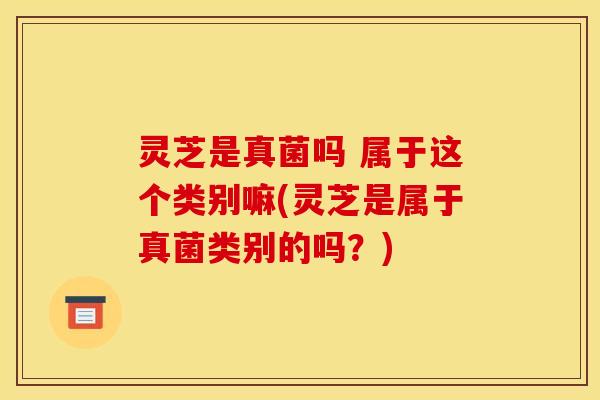 灵芝是真菌吗 属于这个类别嘛(灵芝是属于真菌类别的吗?)