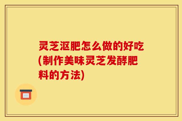 灵芝沤肥怎么做的好吃(制作美味灵芝发酵肥料的方法)