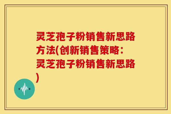 灵芝孢子粉销售新思路方法(创新销售策略:灵芝孢子粉销售新思路)