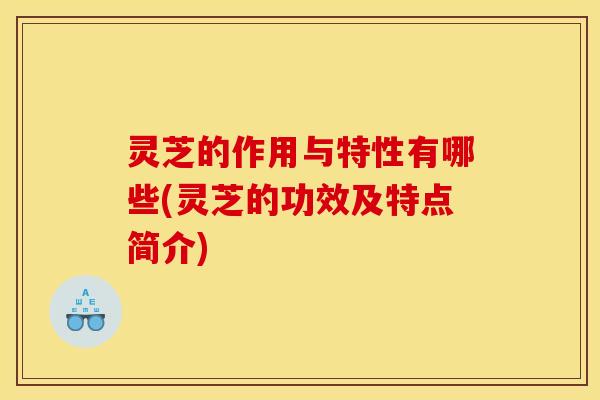 灵芝的作用与特性有哪些(灵芝的功效及特点简介)