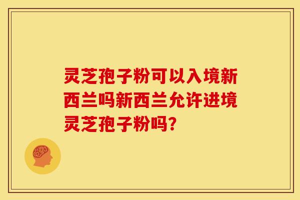 灵芝孢子粉可以入境新西兰吗新西兰允许进境灵芝孢子粉吗？