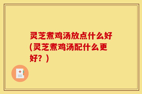 灵芝煮鸡汤放点什么好(灵芝煮鸡汤配什么更好?)