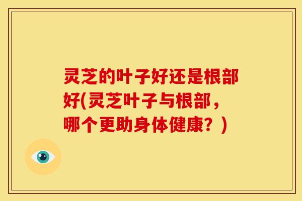 灵芝的叶子好还是根部好(灵芝叶子与根部,哪个更助身体健康?)
