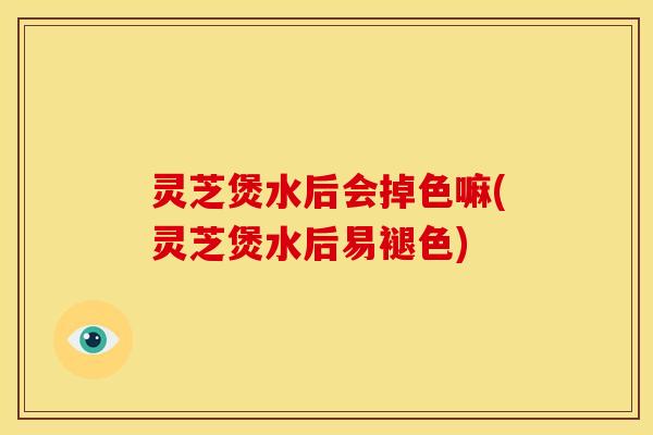 灵芝煲水后会掉色嘛(灵芝煲水后易褪色)