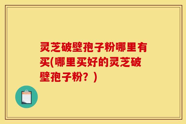 灵芝破壁孢子粉哪里有买(哪里买好的灵芝破壁孢子粉?)