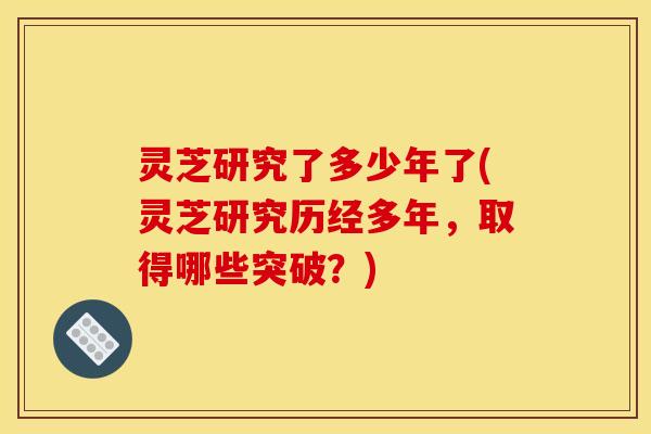 灵芝研究了多少年了(灵芝研究历经多年,取得哪些突破?)
