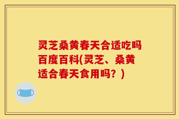 灵芝桑黄春天合适吃吗百度百科(灵芝、桑黄适合春天食用吗?)