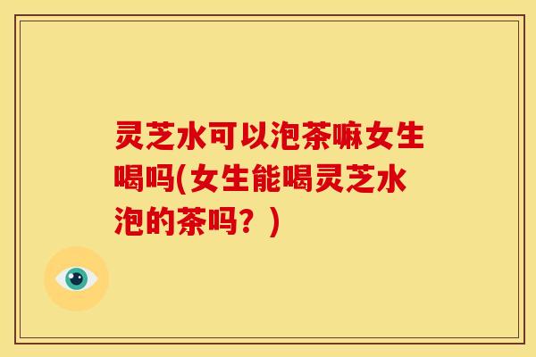 灵芝水可以泡茶嘛女生喝吗(女生能喝灵芝水泡的茶吗？)
