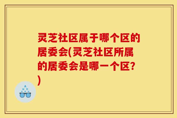 灵芝社区属于哪个区的居委会(灵芝社区所属的居委会是哪一个区?)