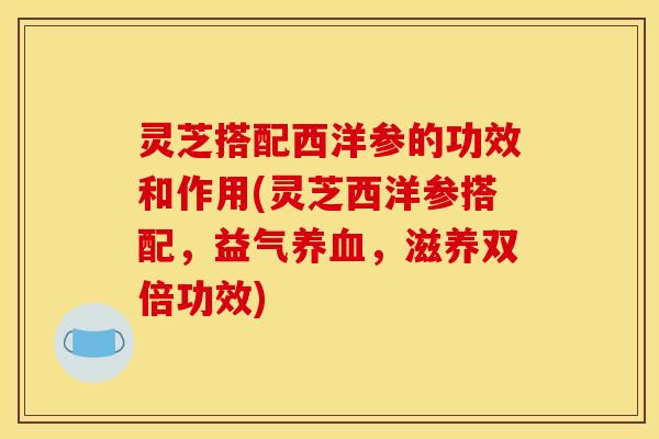 灵芝搭配西洋参的功效和作用(灵芝西洋参搭配,益气养血,滋养双倍功效)