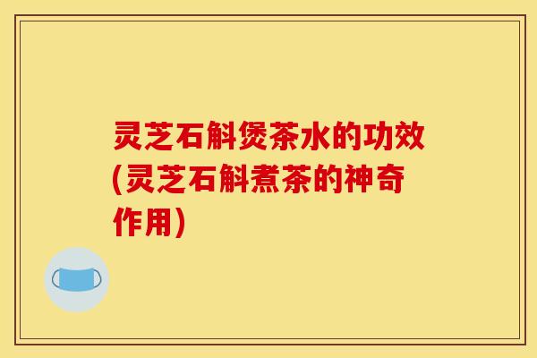 灵芝石斛煲茶水的功效(灵芝石斛煮茶的神奇作用)