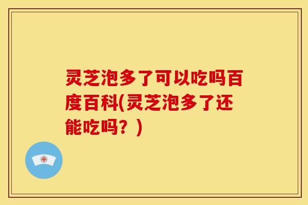 灵芝泡多了可以吃吗百度百科(灵芝泡多了还能吃吗?)