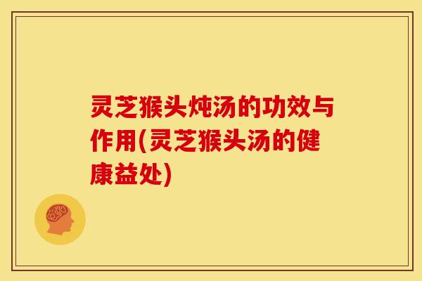 灵芝猴头炖汤的功效与作用(灵芝猴头汤的健康益处)