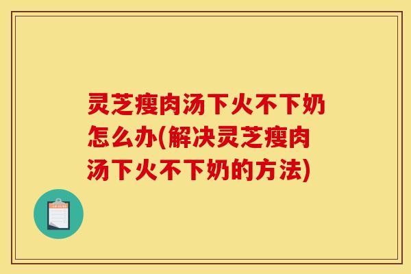 灵芝瘦肉汤下火不下奶怎么办(解决灵芝瘦肉汤下火不下奶的方法)