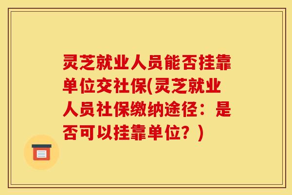灵芝就业人员能否挂靠单位交社保(灵芝就业人员社保缴纳途径:是否可以挂靠单位?)