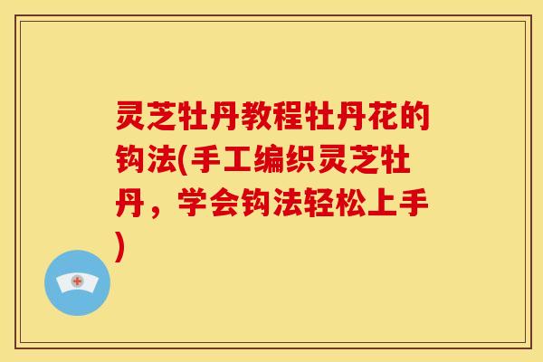 灵芝牡丹教程牡丹花的钩法(手工编织灵芝牡丹，学会钩法轻松上手)