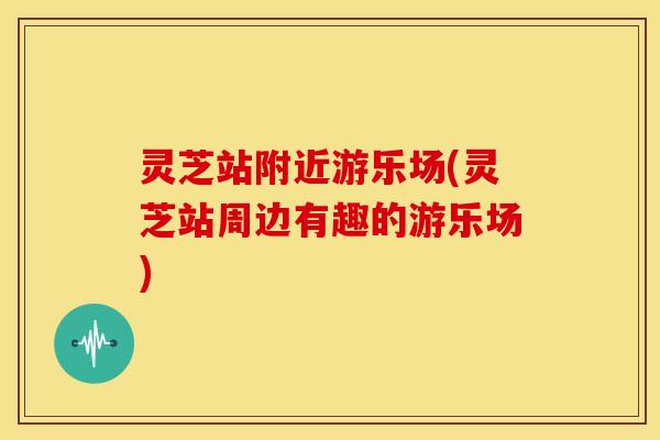 灵芝站附近游乐场(灵芝站周边有趣的游乐场)
