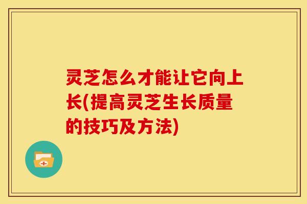 灵芝怎么才能让它向上长(提高灵芝生长质量的技巧及方法)