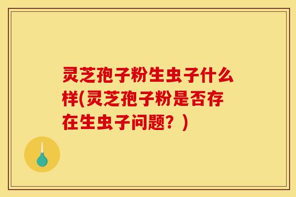 灵芝孢子粉生虫子什么样(灵芝孢子粉是否存在生虫子问题?)