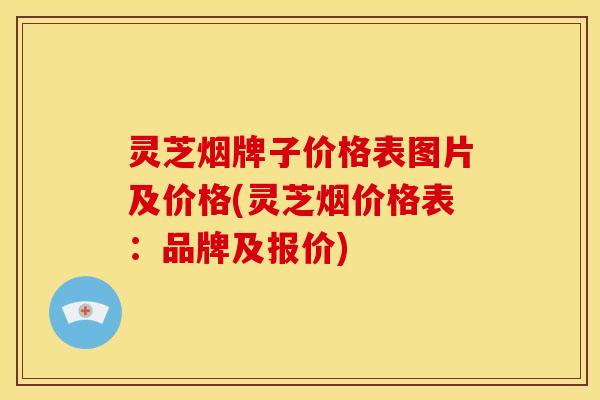 灵芝烟牌子价格表图片及价格(灵芝烟价格表:品牌及报价)