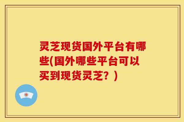 灵芝现货国外平台有哪些(国外哪些平台可以买到现货灵芝?)