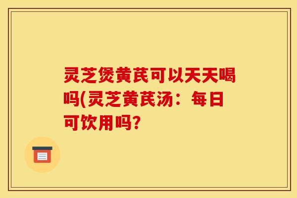 灵芝煲黄芪可以天天喝吗(灵芝黄芪汤：每日可饮用吗？