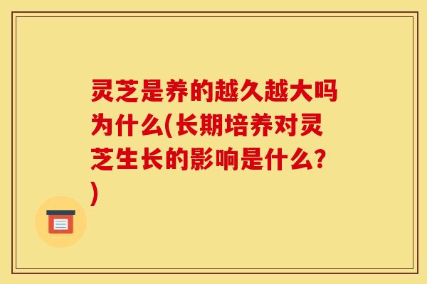 灵芝是养的越久越大吗为什么(长期培养对灵芝生长的影响是什么?)