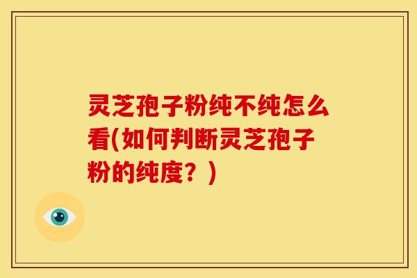 灵芝孢子粉纯不纯怎么看(如何判断灵芝孢子粉的纯度？)