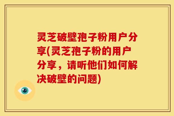 灵芝破壁孢子粉用户分享(灵芝孢子粉的用户分享,请听他们如何解决破壁的问题)