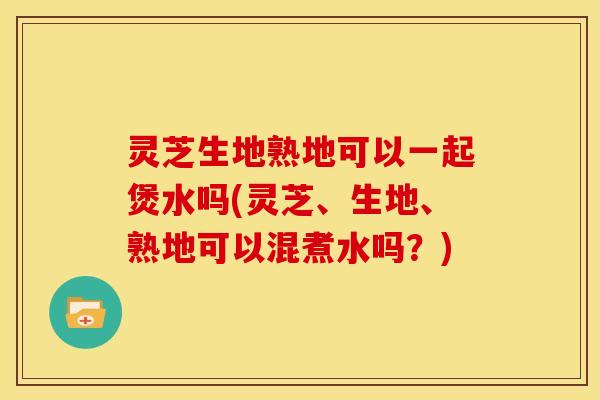 灵芝生地熟地可以一起煲水吗(灵芝、生地、熟地可以混煮水吗?)