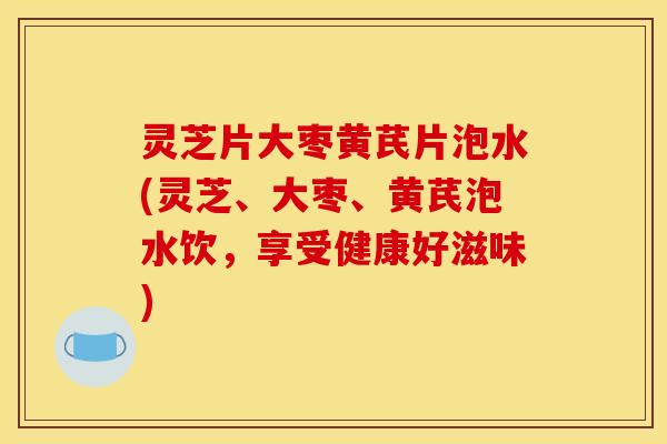 灵芝片大枣黄芪片泡水(灵芝、大枣、黄芪泡水饮,享受健康好滋味)