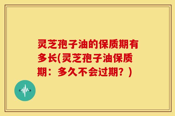 灵芝孢子油的保质期有多长(灵芝孢子油保质期：多久不会过期？)