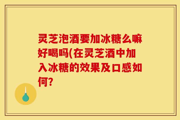 灵芝泡酒要加冰糖么嘛好喝吗(在灵芝酒中加入冰糖的效果及口感如何?