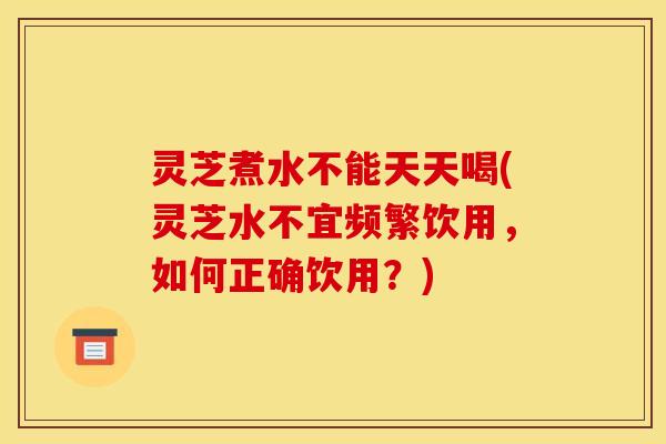 灵芝煮水不能天天喝(灵芝水不宜频繁饮用,如何正确饮用?)
