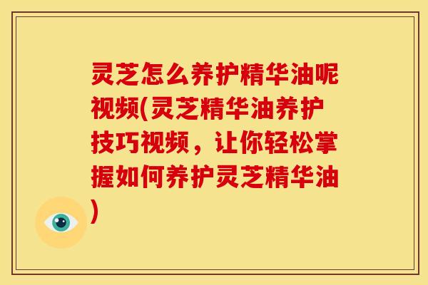 灵芝怎么养护精华油呢视频(灵芝精华油养护技巧视频,让你轻松掌握如何养护灵芝精华油)