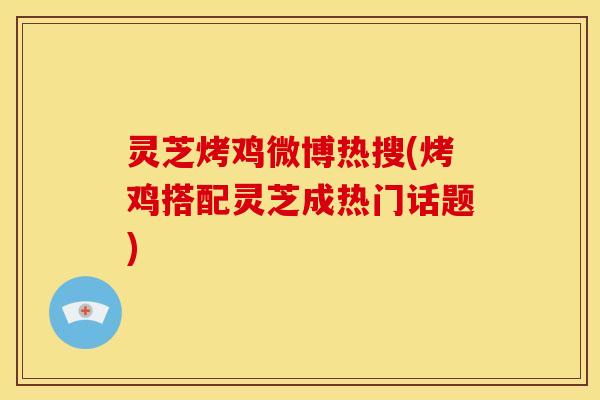 灵芝烤鸡微博热搜(烤鸡搭配灵芝成热门话题)