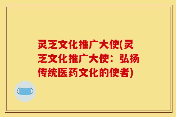 灵芝文化推广大使(灵芝文化推广大使：弘扬传统医药文化的使者)