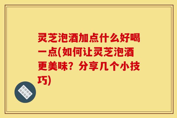 灵芝泡酒加点什么好喝一点(如何让灵芝泡酒更美味?分享几个小技巧)